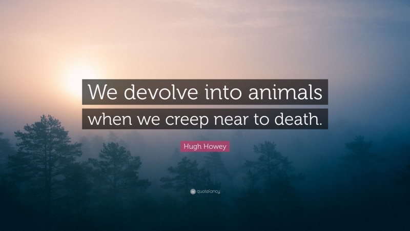 Hugh Howey Quote: “We devolve into animals when we creep near to death.”