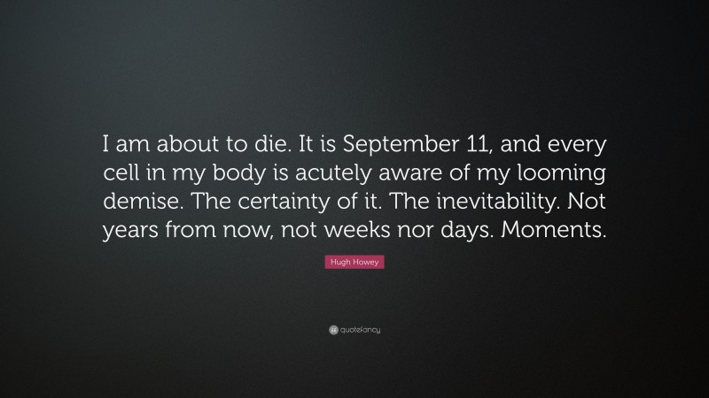 Hugh Howey Quote: “I am about to die. It is September 11, and every cell in my body is acutely aware of my looming demise. The certainty of it. The inevitability. Not years from now, not weeks nor days. Moments.”