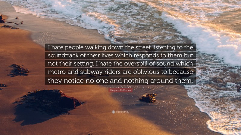 Margaret Heffernan Quote: “I hate people walking down the street listening to the soundtrack of their lives which responds to them but not their setting. I hate the overspill of sound which metro and subway riders are oblivious to because they notice no one and nothing around them.”