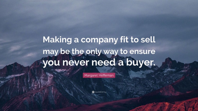 Margaret Heffernan Quote: “Making a company fit to sell may be the only way to ensure you never need a buyer.”