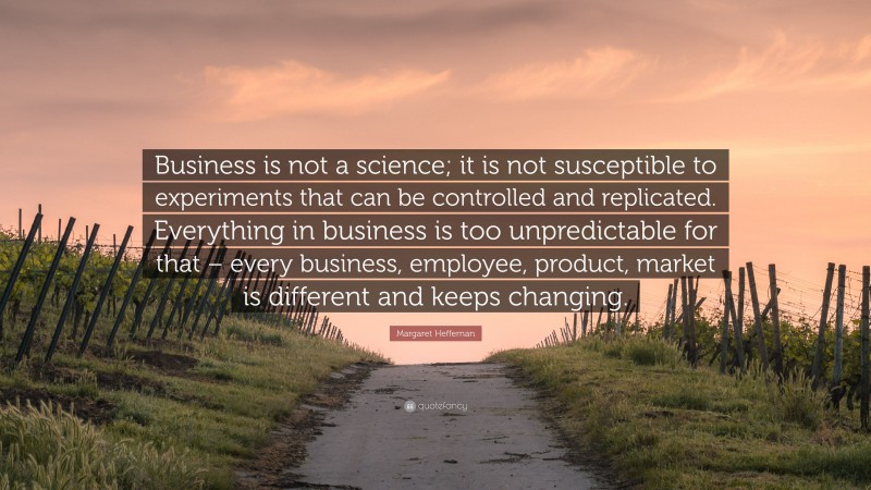 Margaret Heffernan Quote: “Business is not a science; it is not susceptible to experiments that can be controlled and replicated. Everything in business is too unpredictable for that – every business, employee, product, market is different and keeps changing.”