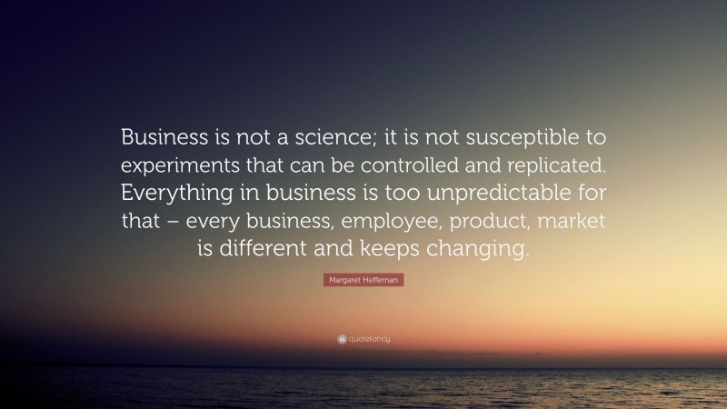 Margaret Heffernan Quote: “Business is not a science; it is not susceptible to experiments that can be controlled and replicated. Everything in business is too unpredictable for that – every business, employee, product, market is different and keeps changing.”