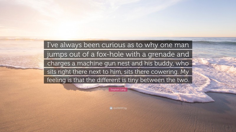 Stephen Lang Quote: “I’ve always been curious as to why one man jumps out of a fox-hole with a grenade and charges a machine gun nest and his buddy, who sits right there next to him, sits there cowering. My feeling is that the different is tiny between the two.”