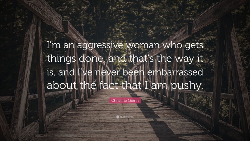 Christine Quinn Quote: “I’m an aggressive woman who gets things done, and that’s the way it is, and I’ve never been embarrassed about the fact that I am pushy.”