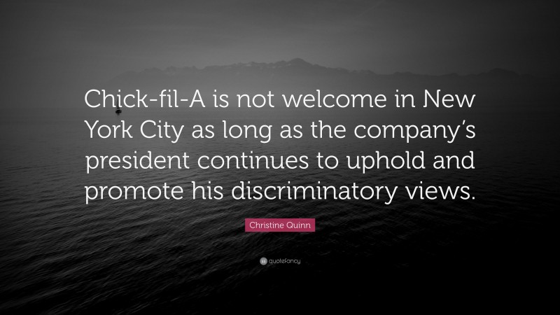 Christine Quinn Quote: “Chick-fil-A is not welcome in New York City as long as the company’s president continues to uphold and promote his discriminatory views.”