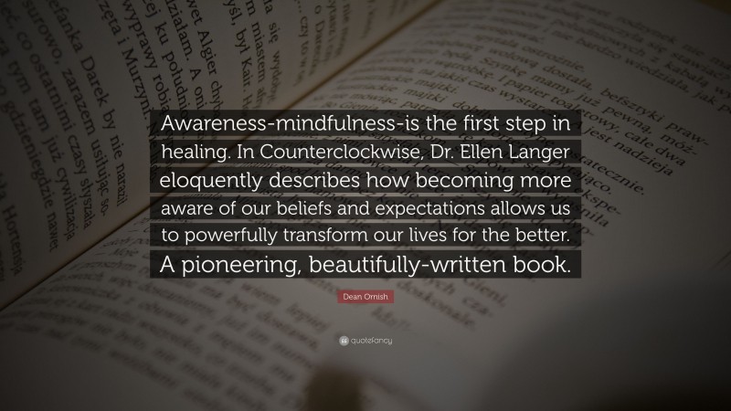 Dean Ornish Quote: “Awareness-mindfulness-is the first step in healing. In Counterclockwise, Dr. Ellen Langer eloquently describes how becoming more aware of our beliefs and expectations allows us to powerfully transform our lives for the better. A pioneering, beautifully-written book.”