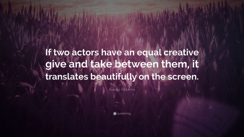 Deepika Padukone Quote: “If two actors have an equal creative give and take between them, it translates beautifully on the screen.”