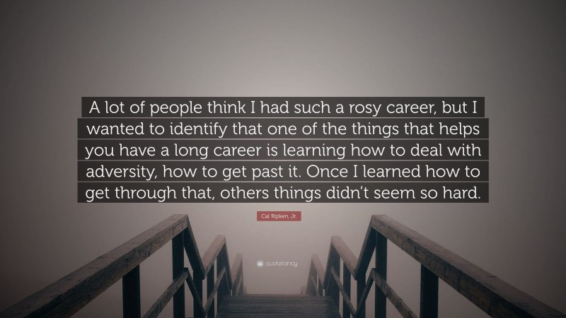 Cal Ripken, Jr. Quote: “A lot of people think I had such a rosy career, but I wanted to identify that one of the things that helps you have a long career is learning how to deal with adversity, how to get past it. Once I learned how to get through that, others things didn’t seem so hard.”