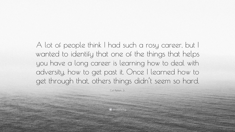 Cal Ripken, Jr. Quote: “A lot of people think I had such a rosy career, but I wanted to identify that one of the things that helps you have a long career is learning how to deal with adversity, how to get past it. Once I learned how to get through that, others things didn’t seem so hard.”