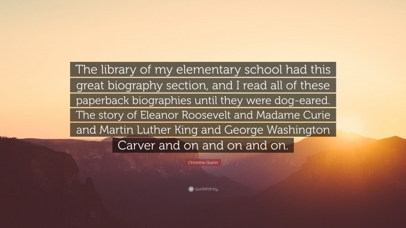 Christine Quinn Quote: “The library of my elementary school had this great biography section, and I read all of these paperback biographies until they were dog-eared. The story of Eleanor Roosevelt and Madame Curie and Martin Luther King and George Washington Carver and on and on and on.”