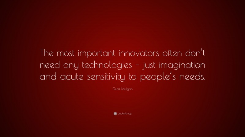 Geoff Mulgan Quote: “The most important innovators often don’t need any technologies – just imagination and acute sensitivity to people’s needs.”