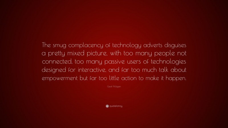 Geoff Mulgan Quote: “The smug complacency of technology adverts disguises a pretty mixed picture, with too many people not connected, too many passive users of technologies designed for interactive, and far too much talk about empowerment but far too little action to make it happen.”