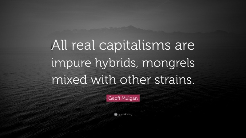 Geoff Mulgan Quote: “All real capitalisms are impure hybrids, mongrels mixed with other strains.”