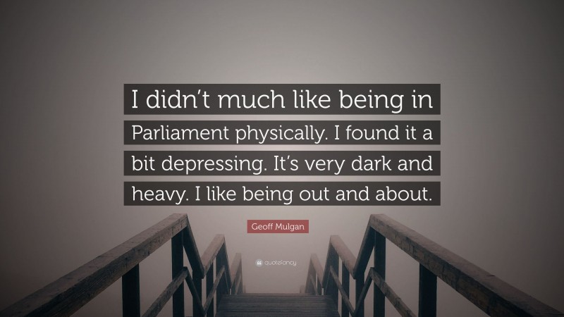 Geoff Mulgan Quote: “I didn’t much like being in Parliament physically. I found it a bit depressing. It’s very dark and heavy. I like being out and about.”