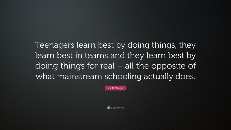 Geoff Mulgan Quote: “Teenagers learn best by doing things, they learn best in teams and they learn best by doing things for real – all the opposite of what mainstream schooling actually does.”