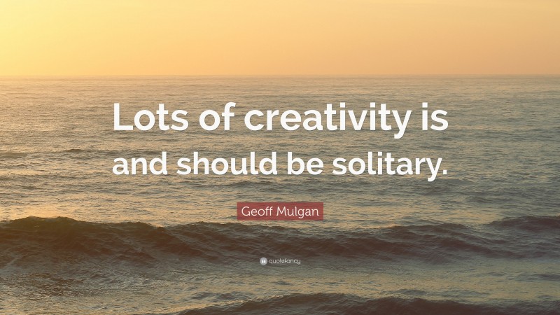 Geoff Mulgan Quote: “Lots of creativity is and should be solitary.”