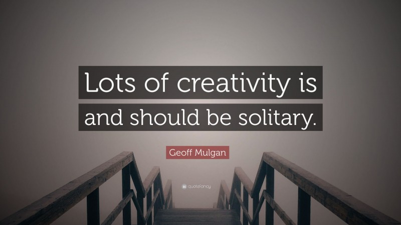 Geoff Mulgan Quote: “Lots of creativity is and should be solitary.”