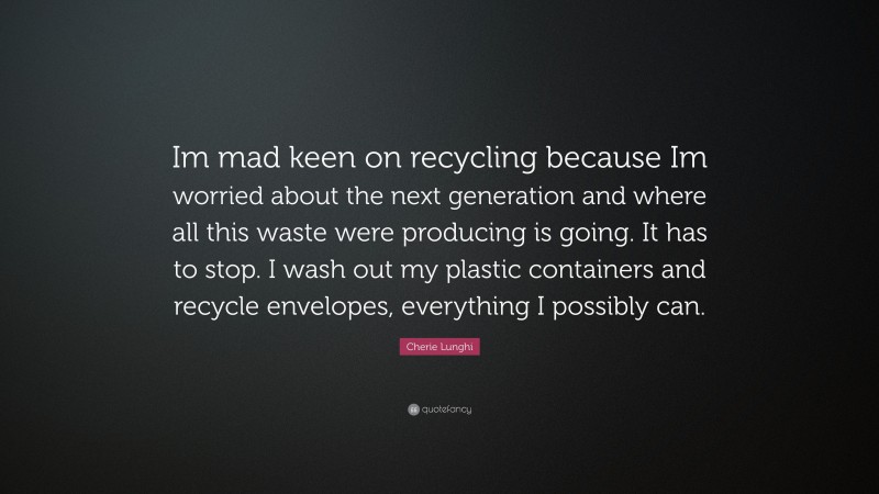 Cherie Lunghi Quote: “Im mad keen on recycling because Im worried about the next generation and where all this waste were producing is going. It has to stop. I wash out my plastic containers and recycle envelopes, everything I possibly can.”
