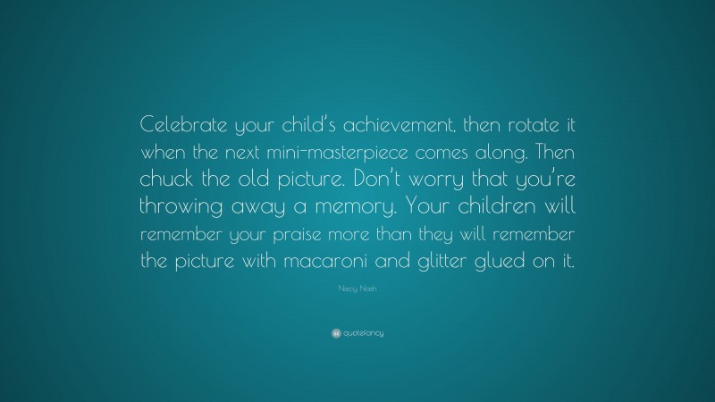 Niecy Nash Quote: “Celebrate your child’s achievement, then rotate it when the next mini-masterpiece comes along. Then chuck the old picture. Don’t worry that you’re throwing away a memory. Your children will remember your praise more than they will remember the picture with macaroni and glitter glued on it.”