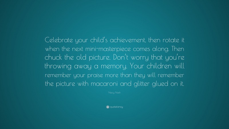 Niecy Nash Quote: “Celebrate your child’s achievement, then rotate it when the next mini-masterpiece comes along. Then chuck the old picture. Don’t worry that you’re throwing away a memory. Your children will remember your praise more than they will remember the picture with macaroni and glitter glued on it.”