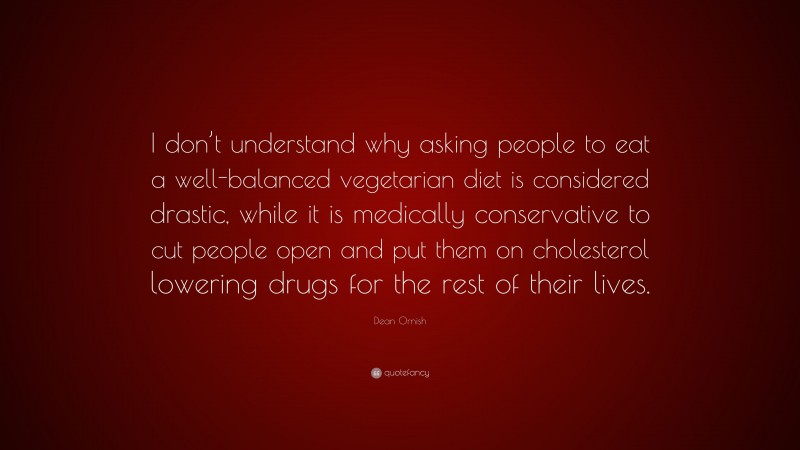Dean Ornish Quote: “I don’t understand why asking people to eat a well-balanced vegetarian diet is considered drastic, while it is medically conservative to cut people open and put them on cholesterol lowering drugs for the rest of their lives.”