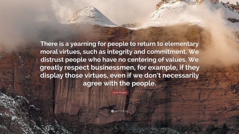 Geoff Mulgan Quote: “There is a yearning for people to return to elementary moral virtues, such as integrity and commitment. We distrust people who have no centering of values. We greatly respect businessmen, for example, if they display those virtues, even if we don’t necessarily agree with the people.”