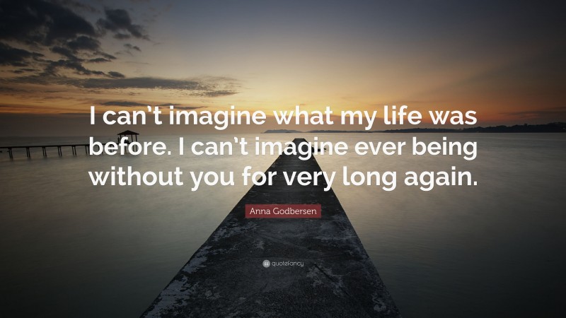 Anna Godbersen Quote: “I can’t imagine what my life was before. I can’t imagine ever being without you for very long again.”