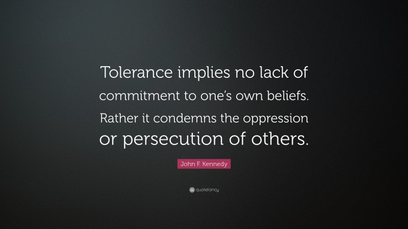 John F. Kennedy Quote: “Tolerance implies no lack of commitment to one’s own beliefs. Rather it condemns the oppression or persecution of others.”