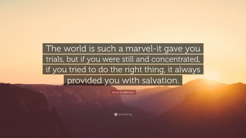 Anna Godbersen Quote: “The world is such a marvel-it gave you trials, but if you were still and concentrated, if you tried to do the right thing, it always provided you with salvation.”