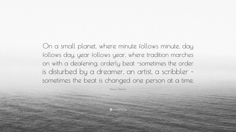 Mary E. Pearson Quote: “On a small planet, where minute follows minute, day follows day, year follows year, where tradition marches on with a deafening, orderly beat -sometimes the order is disturbed by a dreamer, an artist, a scribbler – sometimes the beat is changed one person at a time.”
