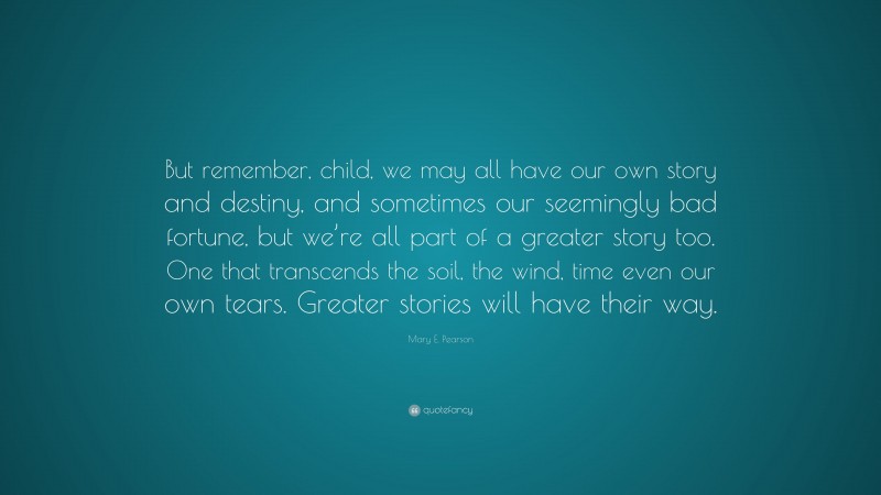 Mary E. Pearson Quote: “But remember, child, we may all have our own story and destiny, and sometimes our seemingly bad fortune, but we’re all part of a greater story too. One that transcends the soil, the wind, time even our own tears. Greater stories will have their way.”