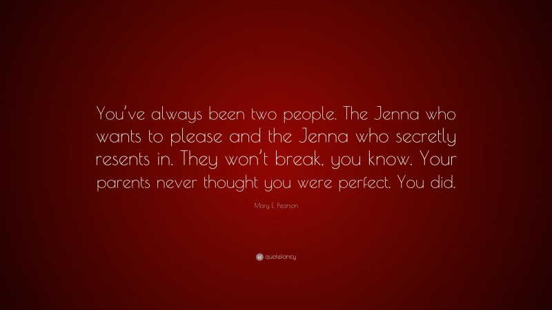 Mary E. Pearson Quote: “You’ve always been two people. The Jenna who wants to please and the Jenna who secretly resents in. They won’t break, you know. Your parents never thought you were perfect. You did.”