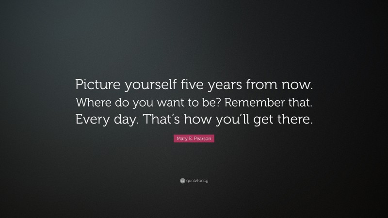 Mary E. Pearson Quote: “Picture yourself five years from now. Where do you want to be? Remember that. Every day. That’s how you’ll get there.”