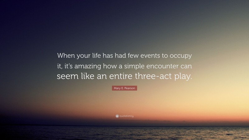 Mary E. Pearson Quote: “When your life has had few events to occupy it, it’s amazing how a simple encounter can seem like an entire three-act play.”