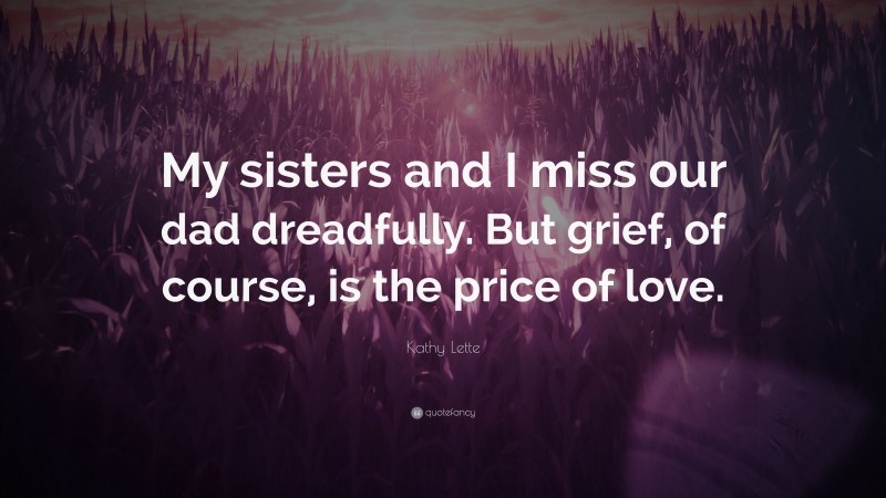 Kathy Lette Quote: “My sisters and I miss our dad dreadfully. But grief, of course, is the price of love.”