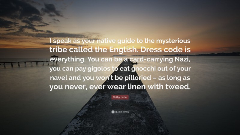 Kathy Lette Quote: “I speak as your native guide to the mysterious tribe called the English. Dress code is everything. You can be a card-carrying Nazi, you can pay gigolos to eat gnocchi out of your navel and you won’t be pilloried – as long as you never, ever wear linen with tweed.”