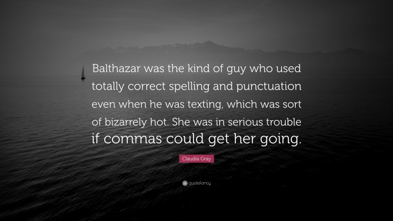 Claudia Gray Quote: “Balthazar was the kind of guy who used totally correct spelling and punctuation even when he was texting, which was sort of bizarrely hot. She was in serious trouble if commas could get her going.”