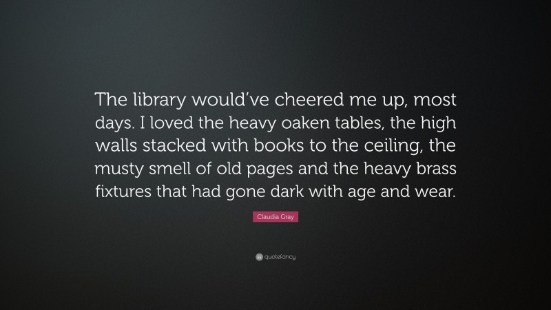 Claudia Gray Quote: “The library would’ve cheered me up, most days. I loved the heavy oaken tables, the high walls stacked with books to the ceiling, the musty smell of old pages and the heavy brass fixtures that had gone dark with age and wear.”