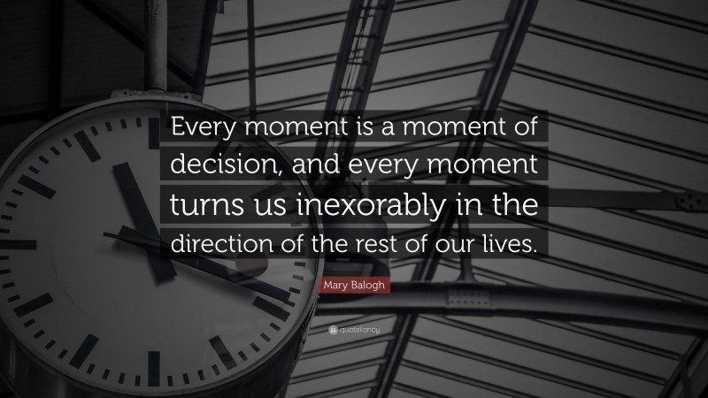 Mary Balogh Quote: “Every moment is a moment of decision, and every moment turns us inexorably in the direction of the rest of our lives.”