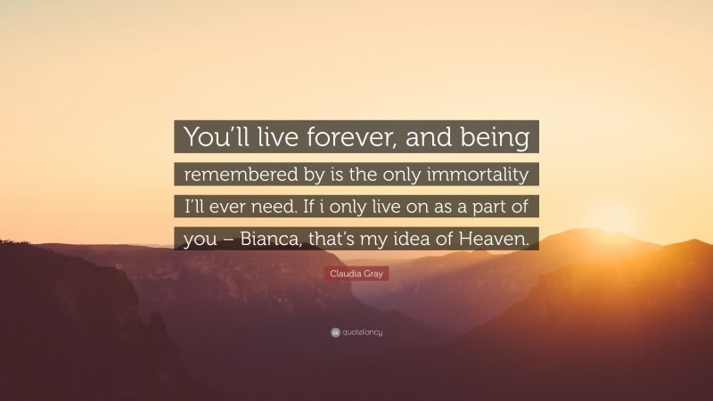 Claudia Gray Quote: “You’ll live forever, and being remembered by is the only immortality I’ll ever need. If i only live on as a part of you – Bianca, that’s my idea of Heaven.”