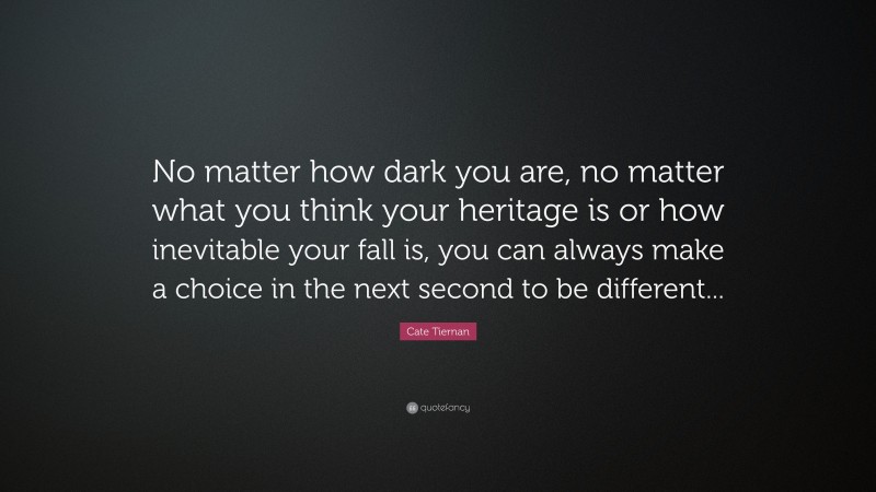 Cate Tiernan Quote: “No matter how dark you are, no matter what you think your heritage is or how inevitable your fall is, you can always make a choice in the next second to be different...”