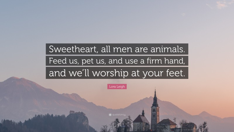 Lora Leigh Quote: “Sweetheart, all men are animals. Feed us, pet us, and use a firm hand, and we’ll worship at your feet.”