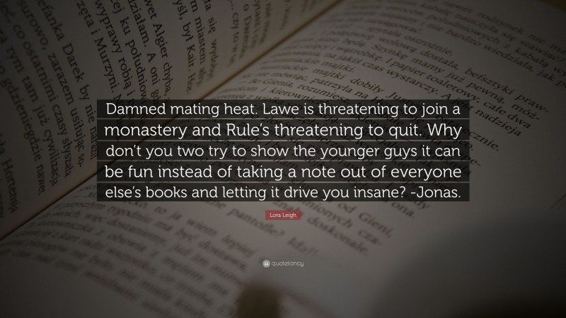 Lora Leigh Quote: “Damned mating heat. Lawe is threatening to join a monastery and Rule’s threatening to quit. Why don’t you two try to show the younger guys it can be fun instead of taking a note out of everyone else’s books and letting it drive you insane? -Jonas.”