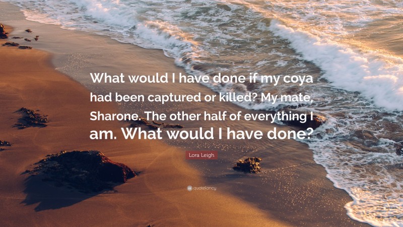 Lora Leigh Quote: “What would I have done if my coya had been captured or killed? My mate, Sharone. The other half of everything I am. What would I have done?”