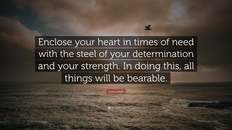 Lora Leigh Quote: “Enclose your heart in times of need with the steel of your determination and your strength. In doing this, all things will be bearable.”