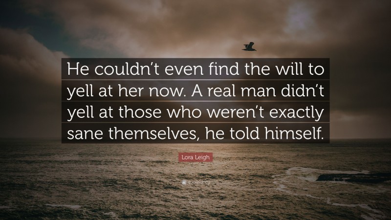 Lora Leigh Quote: “He couldn’t even find the will to yell at her now. A real man didn’t yell at those who weren’t exactly sane themselves, he told himself.”