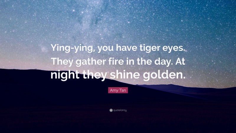 Amy Tan Quote: “Ying-ying, you have tiger eyes. They gather fire in the day. At night they shine golden.”