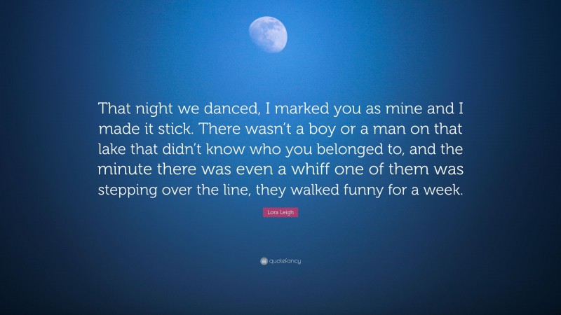Lora Leigh Quote: “That night we danced, I marked you as mine and I made it stick. There wasn’t a boy or a man on that lake that didn’t know who you belonged to, and the minute there was even a whiff one of them was stepping over the line, they walked funny for a week.”