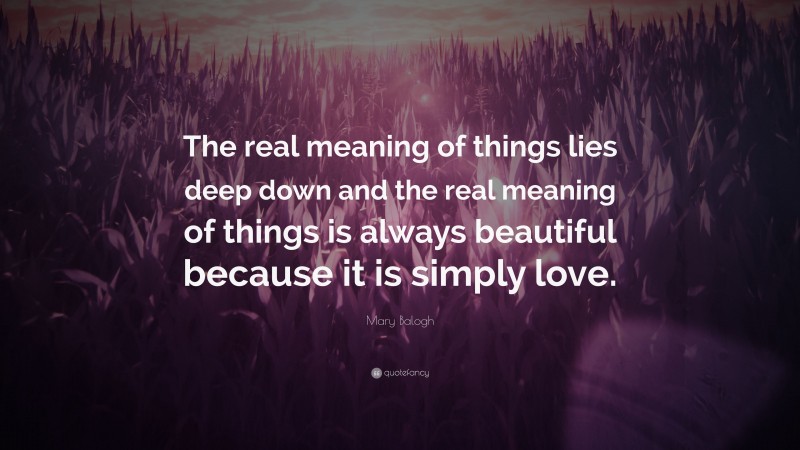 Mary Balogh Quote: “The real meaning of things lies deep down and the real meaning of things is always beautiful because it is simply love.”