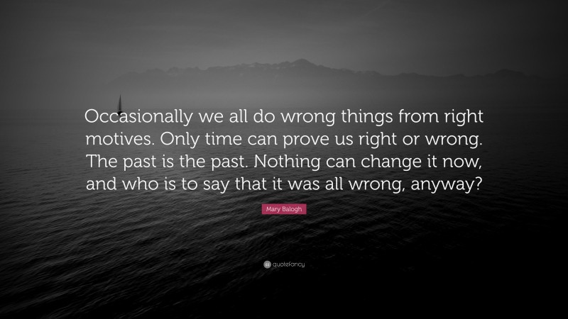 Mary Balogh Quote: “Occasionally we all do wrong things from right motives. Only time can prove us right or wrong. The past is the past. Nothing can change it now, and who is to say that it was all wrong, anyway?”